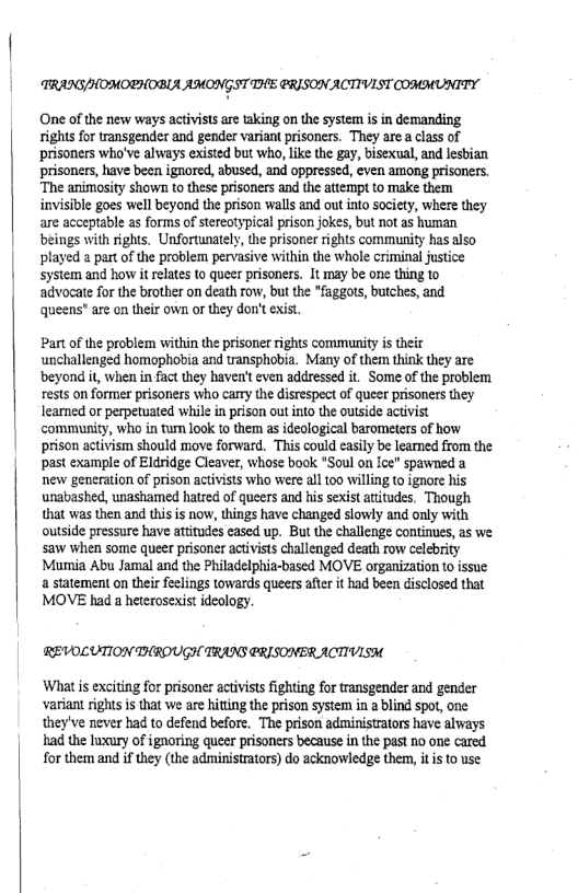 TRANG/HOHORHOBLA AMONGST THE CRISON ACTIVIST COMMUNITY  One of the new ways activists are taking on the system is in demanding rights for transgender and gender variant prisoners. They are a class of ‘prisoners who’ve always existed but who, like the gay, bisexual, and lesbian prisoners, have been ignored, abused, and oppressed, even among prisoners. ‘The animosity shown to these prisoners and the attempt to make them invisible goes well beyond the prison walls and out into society, where they are acceptable as forms of stereotypical prison jokes, but not as human beings with rights. Unfortunately, the prisoner rights community has also played a part of the problem pervasive within the whole criminal justice system and how it relates to queer prisoners. It may be one thing to advocate for the brother on death row, but the *faggots, butches, and queens” are on their own or they don’t exist.  Part of the problem within the prisoner rights commanity is their unchallenged homophobia and transphobia. Many of them think they are beyond it, when in fact they haven’t even addressed it. Some of the problem rests on former prisoriers who carry the distespect of queer prisoners they learned or perpetuated while in prison out into the outside activist community, who in tum look to them as ideological barometers of how prison activism should move forward. This could easily be leaned from the past example of Eldridge Cleaver, whose book *Soul on Ice" spawned a new generation of prison activists who were all 100 willing to ignore his unabashed, unashamed hatred of queers and his sexist atitudes. Though that was then and this is now, things have changed slowly and only with outside pressure have atitudes eased up. But the challenge continues, as we saw when some queer prisone activists challenged death row Celebrity Mumia Abu Jamal and the Philadelphia-based MOVE organization to issue a statement on their feclings towards queers afte it had been disclosed that MOVE had a heterosexist idealogy.  REVOLUTION THROUGH TRANS @RISONERACTIVISH  What s exciting for prisone activists fighting for transgender and gender variant rightsis that we are hitting the prison system in 2 blind spot, one they’ve never had to defend before. The prison administrators have always had the lwxury of ignoring queer prisoners because in the past 1o one cared for them and if they (the administrators) do acknowledge them, it s to use 